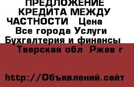 ПРЕДЛОЖЕНИЕ КРЕДИТА МЕЖДУ ЧАСТНОСТИ › Цена ­ 0 - Все города Услуги » Бухгалтерия и финансы   . Тверская обл.,Ржев г.